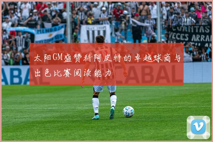太阳GM盛赞科阿皮特的卓越球商与出色比赛阅读能力