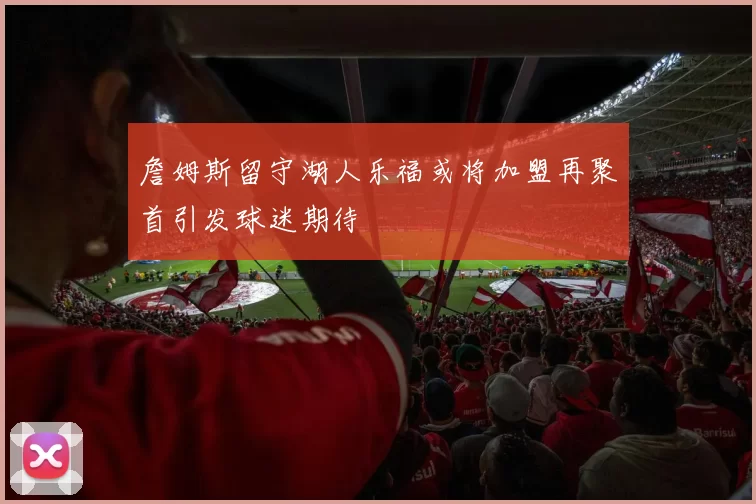 詹姆斯留守湖人乐福或将加盟再聚首引发球迷期待