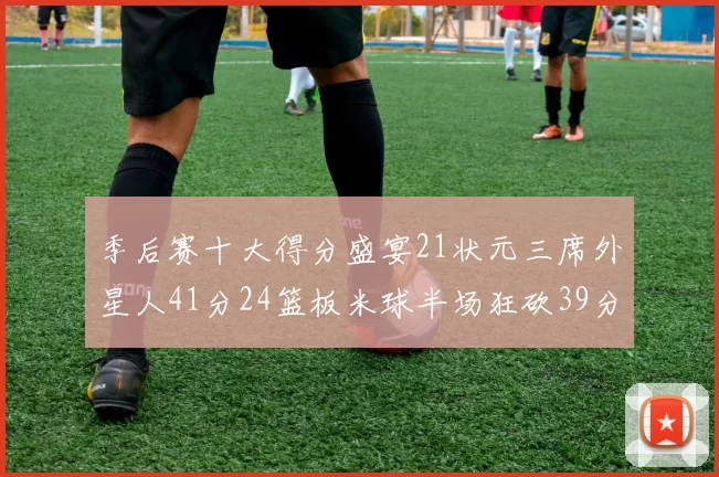 季后赛十大得分盛宴21状元三席外星人41分24篮板米球半场狂砍39分