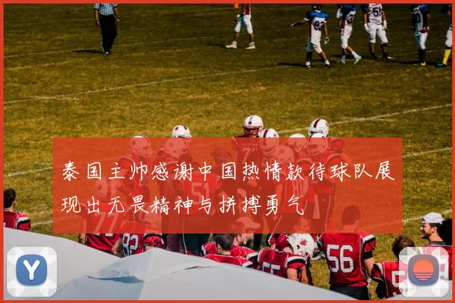 泰国主帅感谢中国热情款待球队展现出无畏精神与拼搏勇气