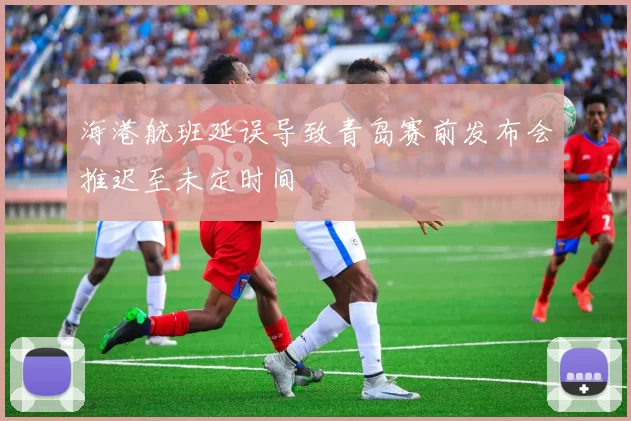 海港航班延误导致青岛赛前发布会推迟至未定时间