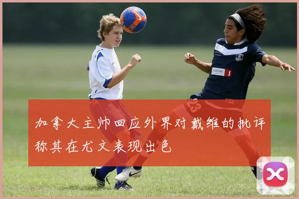 加拿大主帅回应外界对戴维的批评称其在尤文表现出色