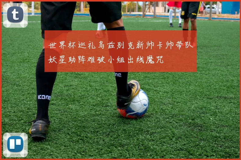 世界杯巡礼乌兹别克新帅卡帅带队妖星助阵难破小组出线魔咒
