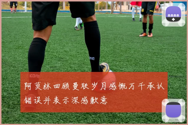 阿莫林回顾曼联岁月感慨万千承认错误并表示深感歉意