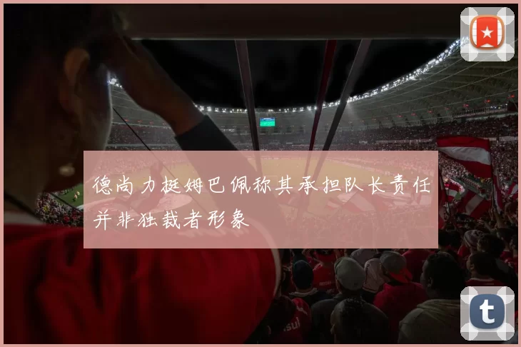 德尚力挺姆巴佩称其承担队长责任并非独裁者形象