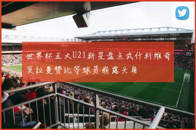 世界杯五大U21新星盘点武什科维奇莫拉曼赞比等球员崭露头角