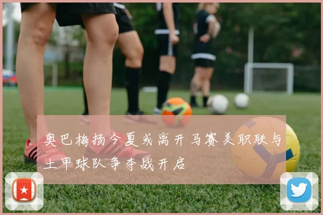 奥巴梅扬今夏或离开马赛美职联与土甲球队争夺战开启